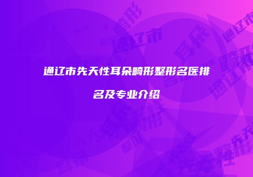 通辽市先天性耳朵畸形整形名医排名及专业介绍