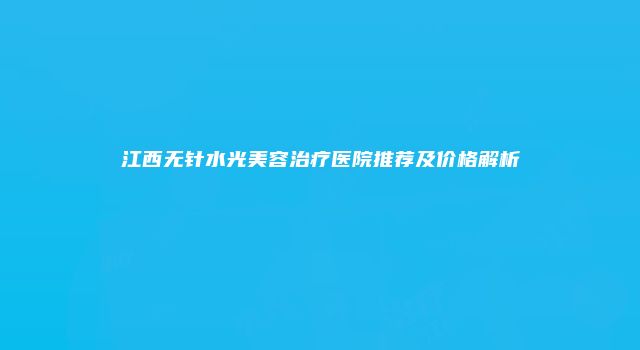 江西无针水光美容治疗医院推荐及价格解析