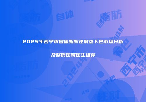 2025年西宁市自体脂肪注射垫下巴市场分析及整形医院医生推荐