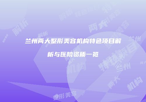 兰州两大整形美容机构特色项目解析与医院资质一览