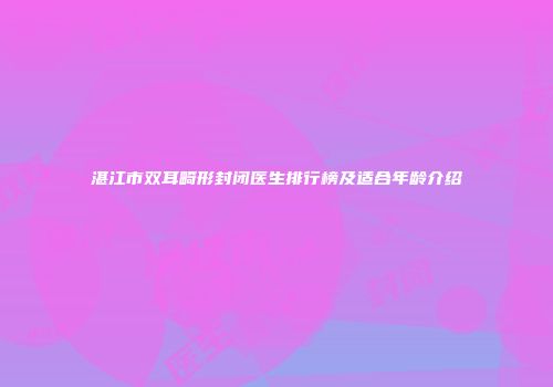 湛江市双耳畸形封闭医生排行榜及适合年龄介绍