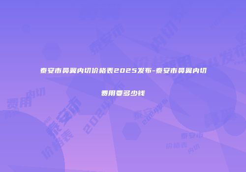 泰安市鼻翼内切价格表2025发布-泰安市鼻翼内切费用要多少钱