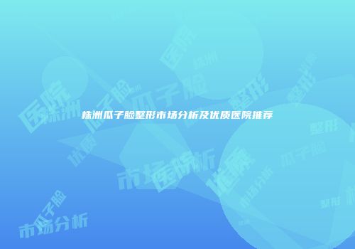株洲瓜子脸整形市场分析及优质医院推荐