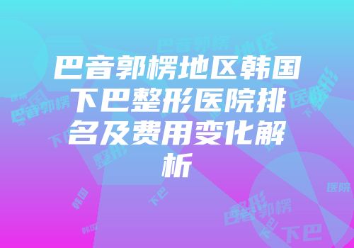 巴音郭楞地区韩国下巴整形医院排名及费用变化解析
