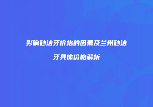 影响砂洁牙价格的因素及兰州砂洁牙具体价格解析