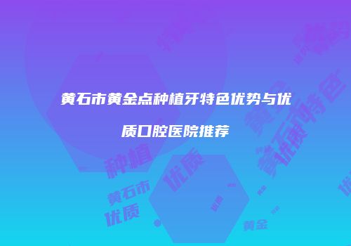 黄石市黄金点种植牙特色优势与优质口腔医院推荐
