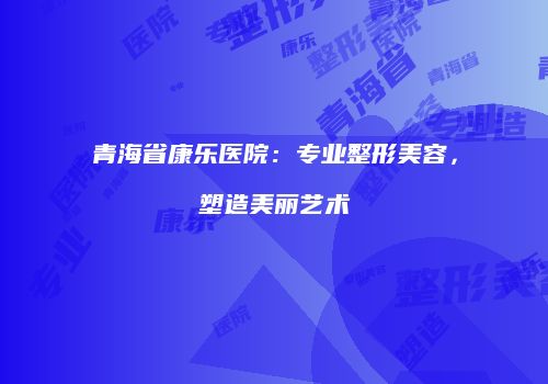青海省康乐医院：专业整形美容，塑造美丽艺术