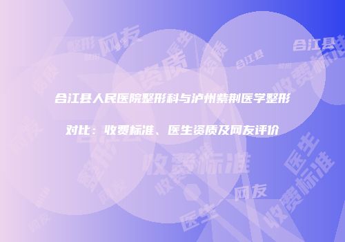 合江县人民医院整形科与泸州紫荆医学整形对比：收费标准、医生资质及网友评价