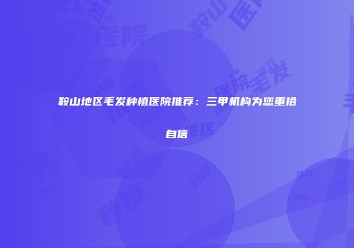 鞍山地区毛发种植医院推荐：三甲机构为您重拾自信
