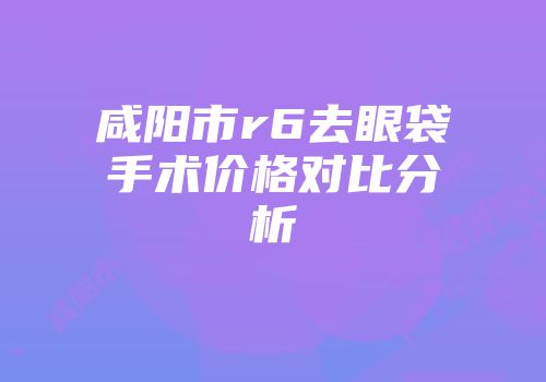 咸阳市r6去眼袋手术价格对比分析
