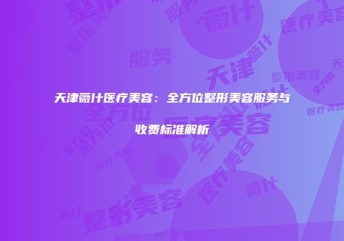 天津薇什医疗美容：全方位整形美容服务与收费标准解析