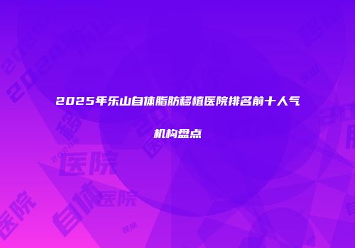 2025年乐山自体脂肪移植医院排名前十人气机构盘点