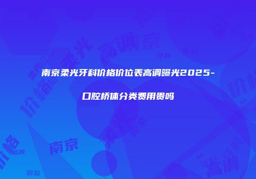 南京柔光牙科价格价位表高调曝光2025-口腔桥体分类费用贵吗