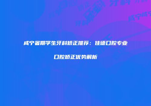咸宁暑期学生牙科矫正推荐：佳德口腔专业口腔矫正优势解析