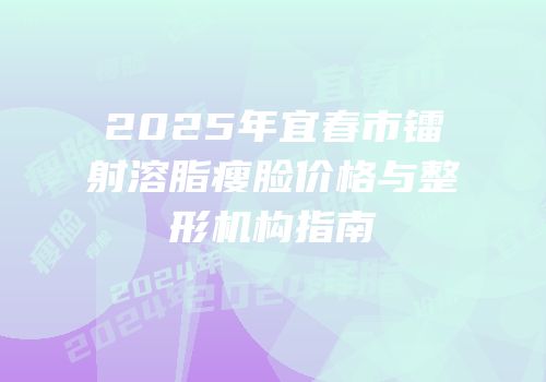2025年宜春市镭射溶脂瘦脸价格与整形机构指南