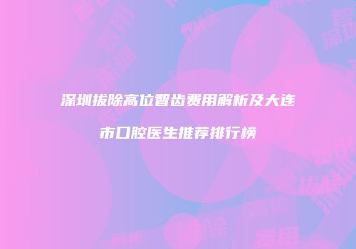 深圳拔除高位智齿费用解析及大连市口腔医生推荐排行榜