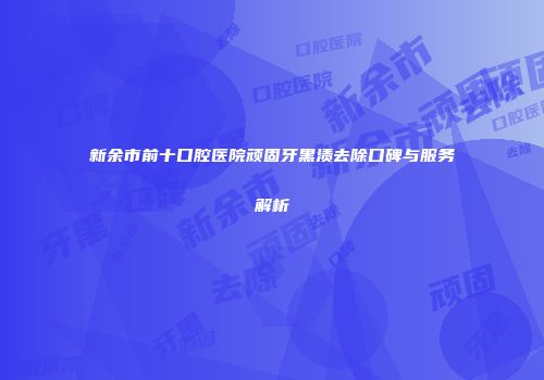 新余市前十口腔医院顽固牙黑渍去除口碑与服务解析