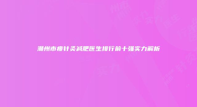 潮州市瘦针灸减肥医生排行前十强实力解析