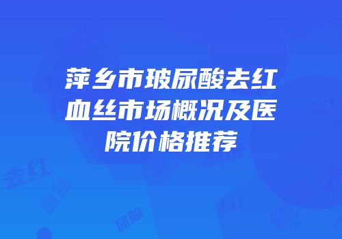 萍乡市玻尿酸去红血丝市场概况及医院价格推荐