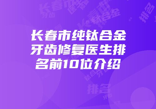 长春市纯钛合金牙齿修复医生排名前10位介绍