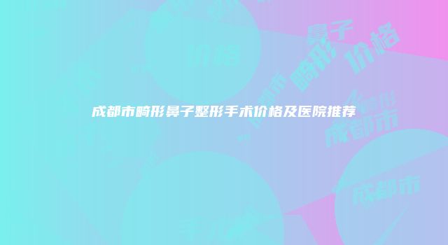 成都市畸形鼻子整形手术价格及医院推荐