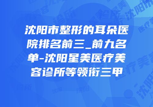 沈阳市整形的耳朵医院排名前三_前九名单-沈阳星美医疗美容诊所等领衔三甲