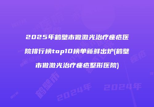 2025年鹤壁市做激光治疗痤疮医院排行榜top10榜单新鲜出炉(鹤壁市做激光治疗痤疮整形医院)