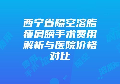 西宁省隔空溶脂瘦肩膀手术费用解析与医院价格对比