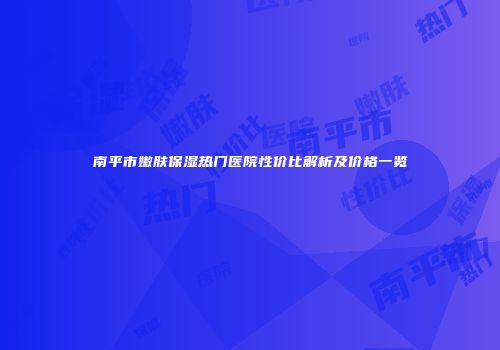 南平市嫩肤保湿热门医院性价比解析及价格一览