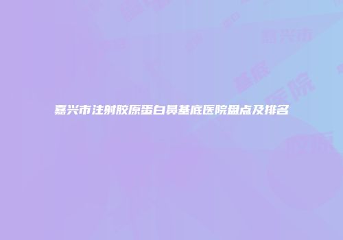 嘉兴市注射胶原蛋白鼻基底医院盘点及排名