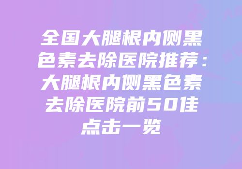 全国大腿根内侧黑色素去除医院推荐：大腿根内侧黑色素去除医院前50佳点击一览