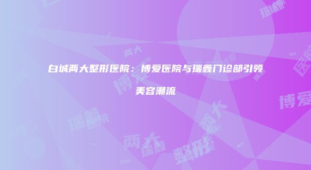 白城两大整形医院：博爱医院与瑞鑫门诊部引领美容潮流