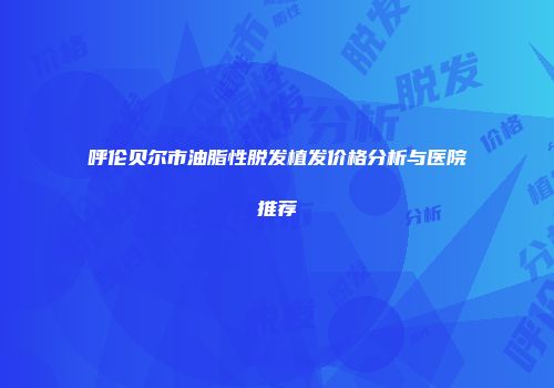呼伦贝尔市油脂性脱发植发价格分析与医院推荐