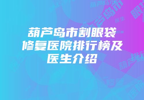 葫芦岛市割眼袋修复医院排行榜及医生介绍
