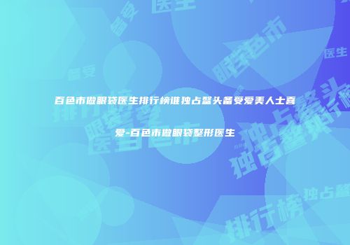 百色市做眼袋医生排行榜谁独占鳌头备受爱美人士喜爱-百色市做眼袋整形医生