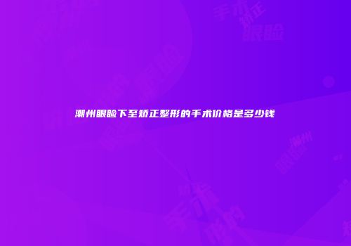 潮州眼睑下至矫正整形的手术价格是多少钱