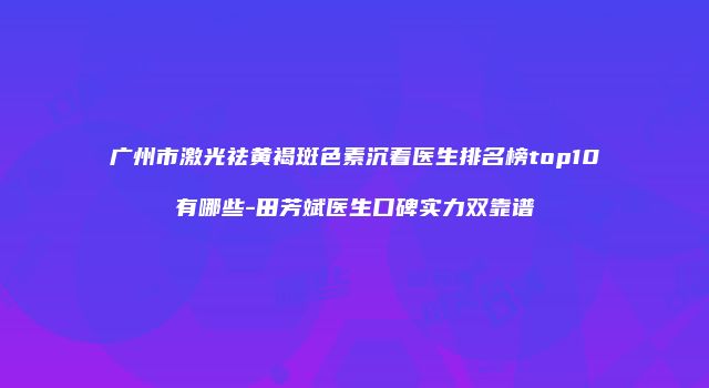 广州市激光祛黄褐斑色素沉着医生排名榜top10有哪些-田芳斌医生口碑实力双靠谱