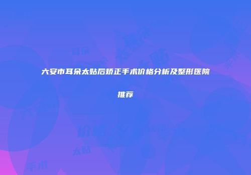 六安市耳朵太贴后矫正手术价格分析及整形医院推荐