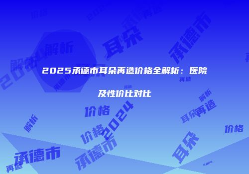 2025承德市耳朵再造价格全解析：医院及性价比对比