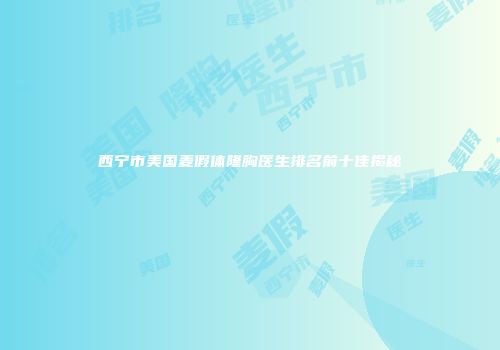 西宁市美国麦假体隆胸医生排名前十佳揭秘