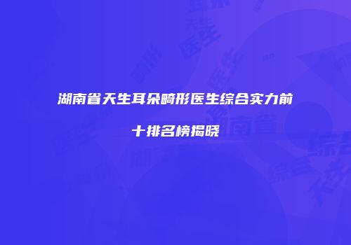 湖南省天生耳朵畸形医生综合实力前十排名榜揭晓