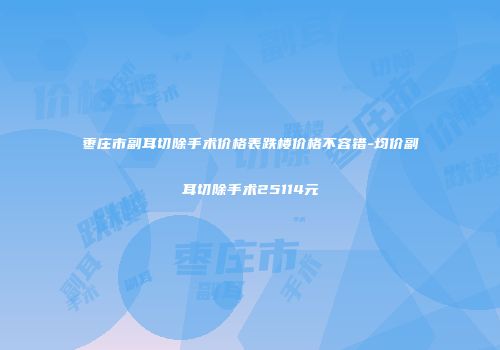 枣庄市副耳切除手术价格表跌楼价格不容错-均价副耳切除手术25114元