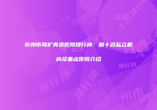 忻州市耳扩再造医院排行榜：前十名私立机构及重点医院介绍