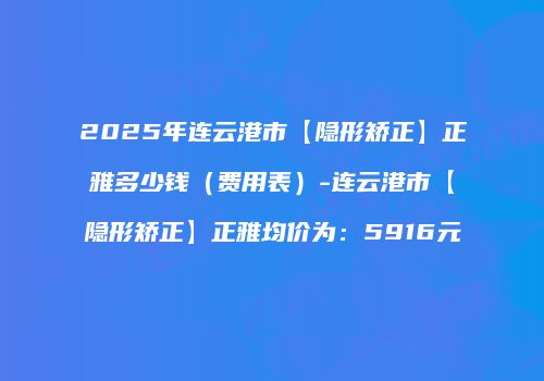 2025年连云港市【隐形矫正】正雅多少钱（费用表）-连云港市【隐形矫正】正雅均价为：5916元