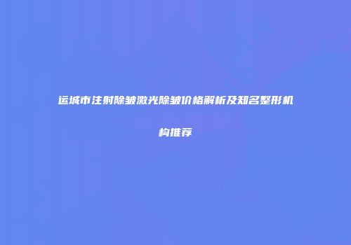 运城市注射除皱激光除皱价格解析及知名整形机构推荐