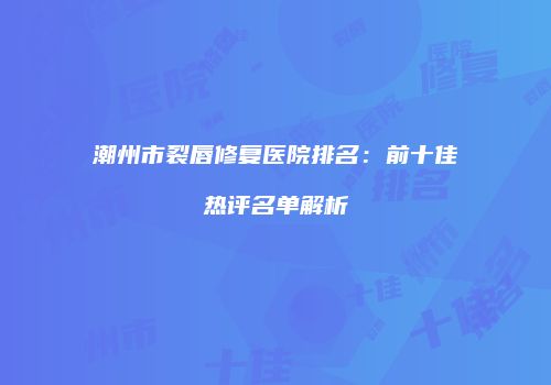 潮州市裂唇修复医院排名：前十佳热评名单解析