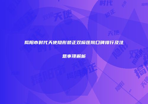 揭阳市时代天使隐形矫正双模医院口碑排行及注意事项解析