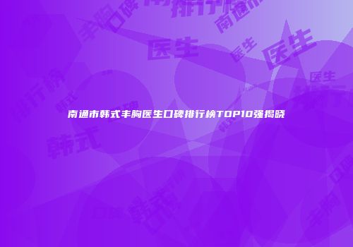 南通市韩式丰胸医生口碑排行榜TOP10强揭晓