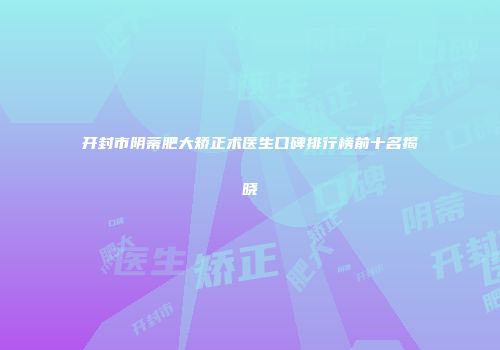 开封市阴蒂肥大矫正术医生口碑排行榜前十名揭晓