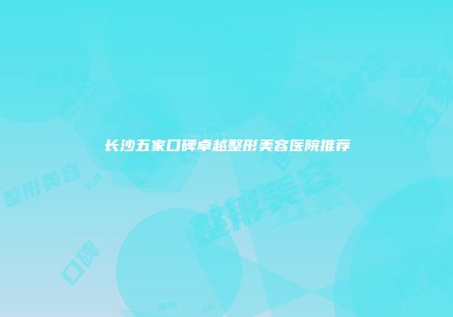 长沙五家口碑卓越整形美容医院推荐